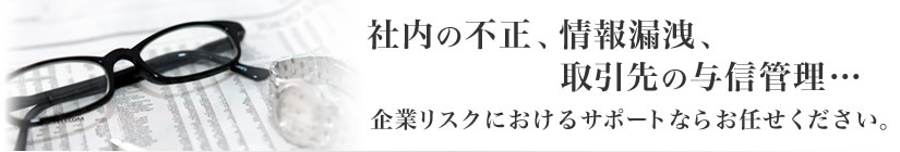 社内の不正、情報漏洩、取引先の与信管理･･･企業リスクにおけるサポートならお任せ下さい。