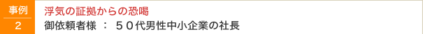 事例2　浮気の証拠殻の恐喝　御依頼者様：50代男性中小企業の社長