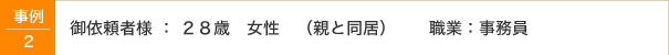 事例2 御依頼者様：28歳　女性（親と同居）　職業：事務員