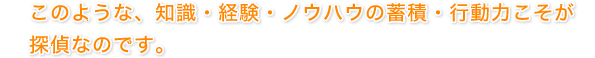 このような、知識・経験・ノウハウの蓄積・行動力こそが探偵なのです。